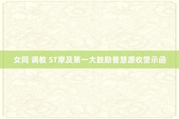 女同 调教 ST摩及第一大鼓励普慧源收警示函