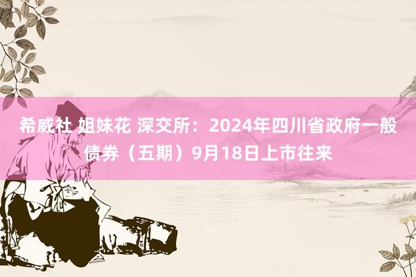 希威社 姐妹花 深交所：2024年四川省政府一般债券（五期）9月18日上市往来
