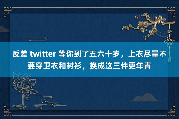 反差 twitter 等你到了五六十岁，上衣尽量不要穿卫衣和衬衫，换成这三件更年青