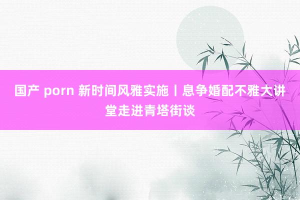国产 porn 新时间风雅实施丨息争婚配不雅大讲堂走进青塔街谈