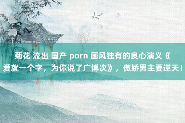 菊花 流出 国产 porn 画风独有的良心演义《爱就一个字，为你说了广博次》，傲娇男主要逆天！