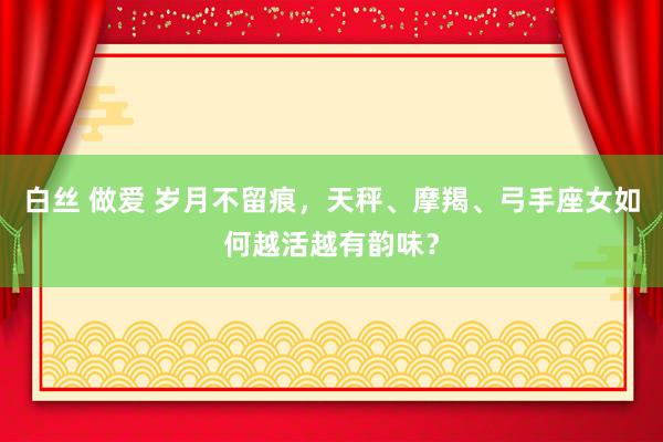 白丝 做爱 岁月不留痕，天秤、摩羯、弓手座女如何越活越有韵味？
