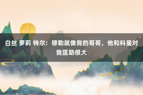 白丝 萝莉 特尔：穆勒就像我的哥哥，他和科曼对我匡助很大