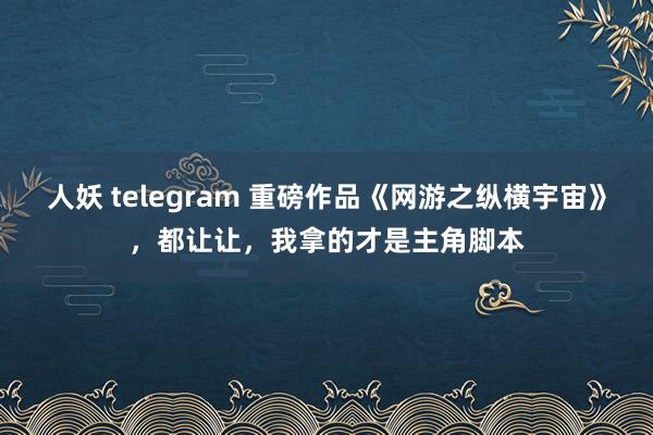 人妖 telegram 重磅作品《网游之纵横宇宙》，都让让，我拿的才是主角脚本