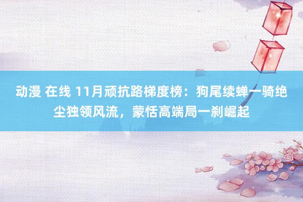 动漫 在线 11月顽抗路梯度榜：狗尾续蝉一骑绝尘独领风流，蒙恬高端局一刹崛起