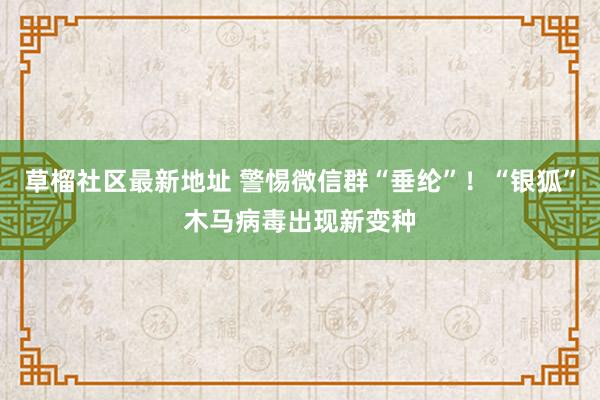 草榴社区最新地址 警惕微信群“垂纶”！“银狐”木马病毒出现新变种