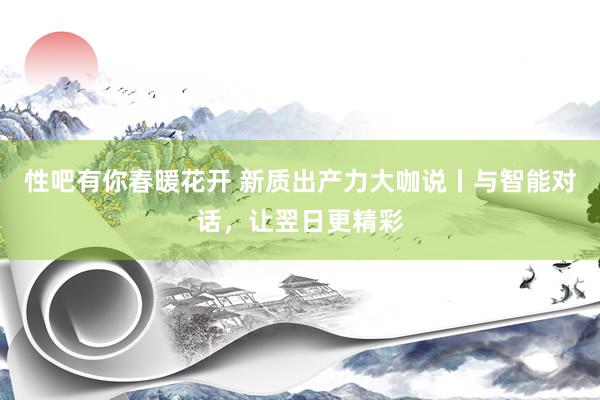 性吧有你春暖花开 新质出产力大咖说丨与智能对话，让翌日更精彩
