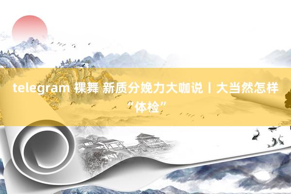 telegram 裸舞 新质分娩力大咖说丨大当然怎样“体检”