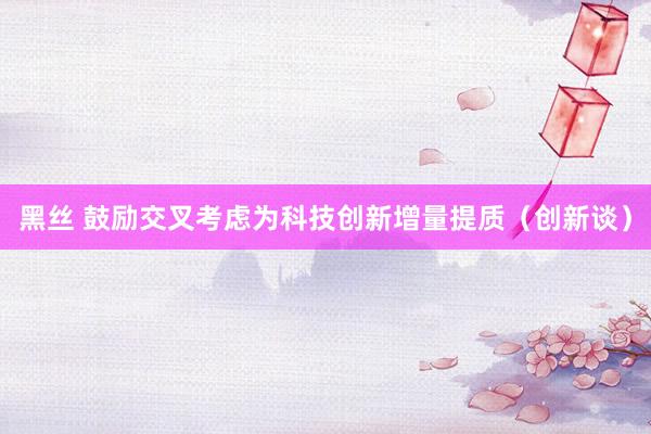 黑丝 鼓励交叉考虑为科技创新增量提质（创新谈）