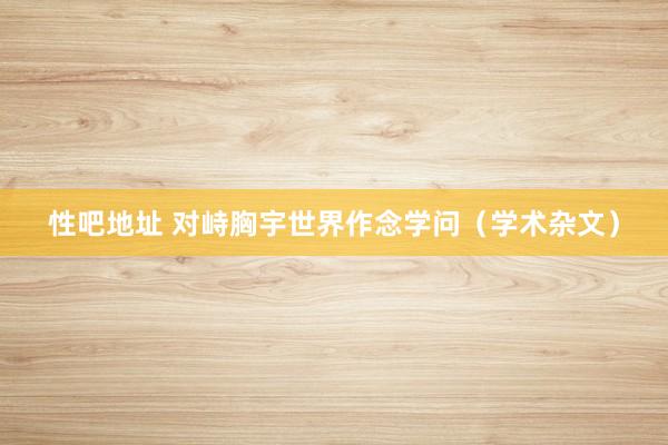 性吧地址 对峙胸宇世界作念学问（学术杂文）