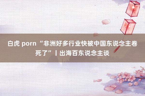 白虎 porn “非洲好多行业快被中国东说念主卷死了”丨出海百东说念主谈