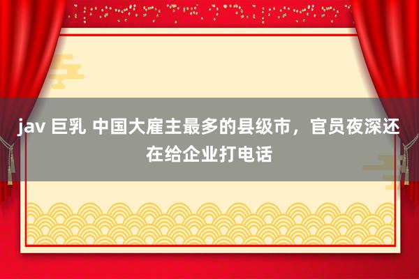jav 巨乳 中国大雇主最多的县级市，官员夜深还在给企业打电话