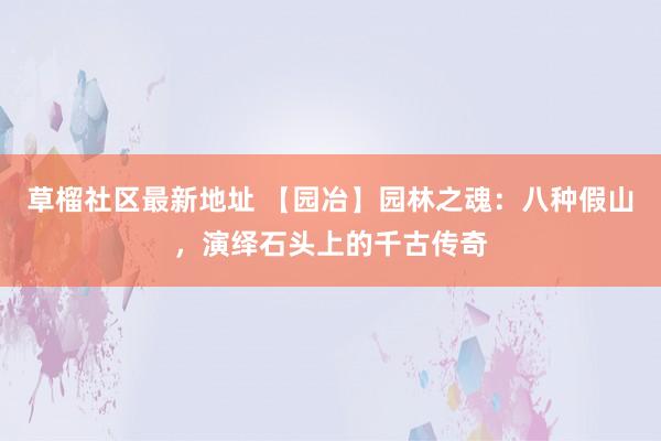 草榴社区最新地址 【园冶】园林之魂：八种假山，演绎石头上的千古传奇