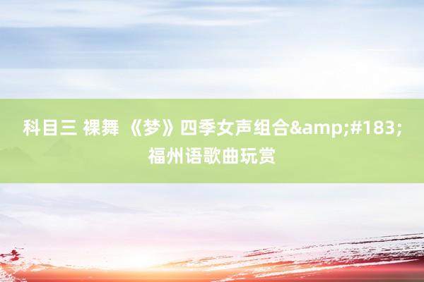 科目三 裸舞 《梦》四季女声组合&#183;福州语歌曲玩赏