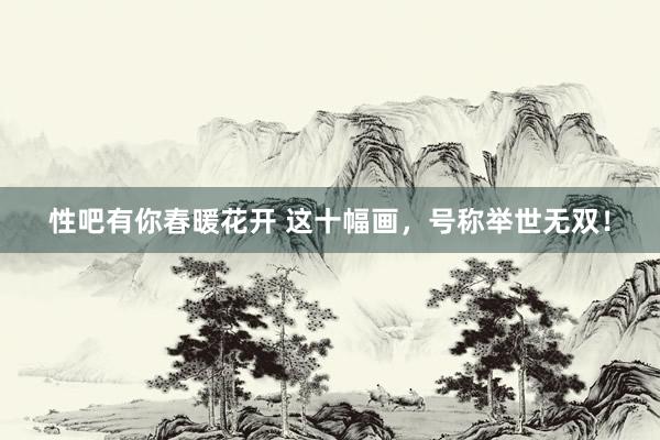 性吧有你春暖花开 这十幅画，号称举世无双！