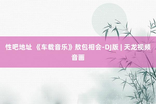 性吧地址 《车载音乐》敖包相会-DJ版 | 天龙视频音画