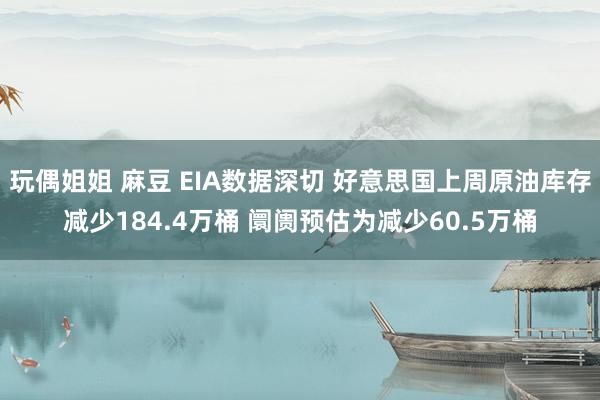 玩偶姐姐 麻豆 EIA数据深切 好意思国上周原油库存减少184.4万桶 阛阓预估为减少60.5万桶