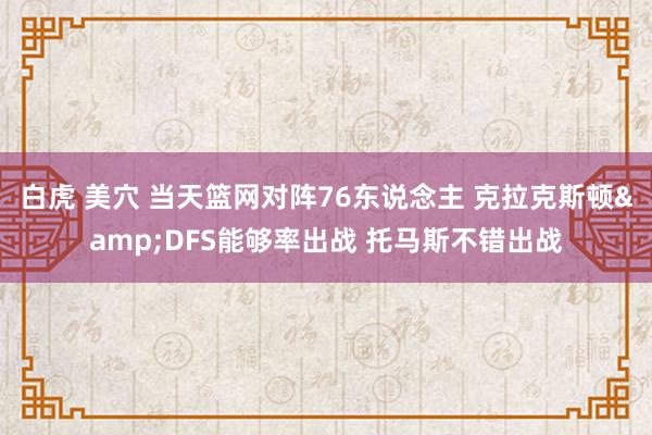 白虎 美穴 当天篮网对阵76东说念主 克拉克斯顿&DFS能够率出战 托马斯不错出战