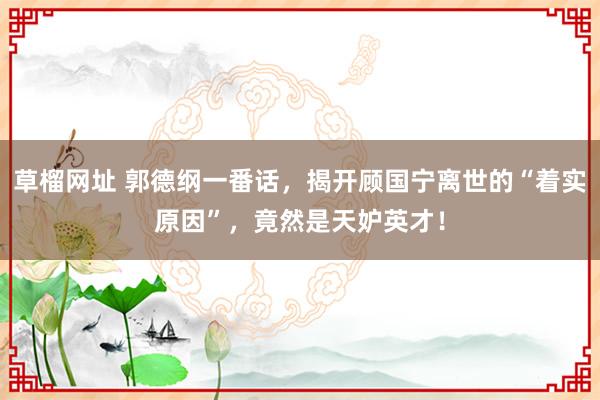 草榴网址 郭德纲一番话，揭开顾国宁离世的“着实原因”，竟然是天妒英才！