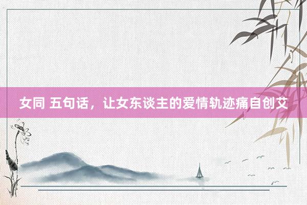 女同 五句话，让女东谈主的爱情轨迹痛自创艾