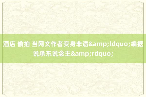 酒店 偷拍 当网文作者变身非遗&ldquo;编据说承东说念主&rdquo;