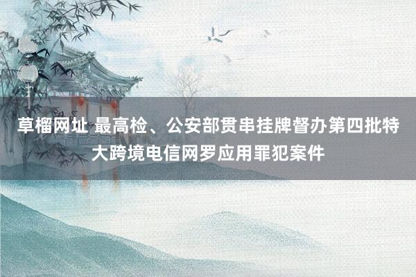 草榴网址 最高检、公安部贯串挂牌督办第四批特大跨境电信网罗应用罪犯案件
