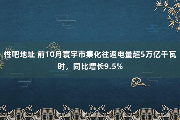 性吧地址 前10月寰宇市集化往返电量超5万亿千瓦时，同比增长9.5%
