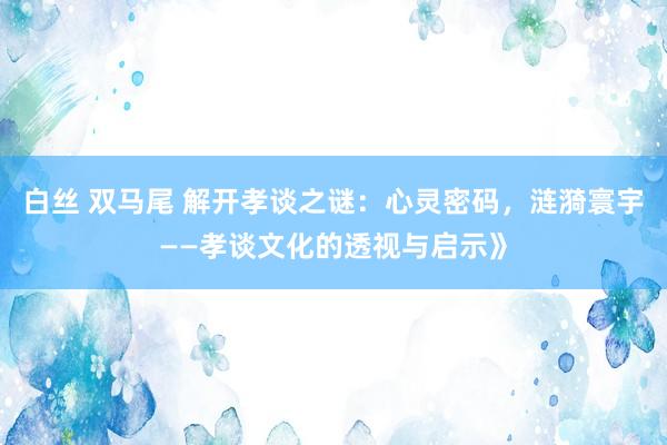 白丝 双马尾 解开孝谈之谜：心灵密码，涟漪寰宇——孝谈文化的透视与启示》