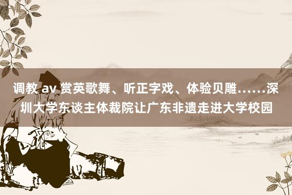 调教 av 赏英歌舞、听正字戏、体验贝雕……深圳大学东谈主体裁院让广东非遗走进大学校园