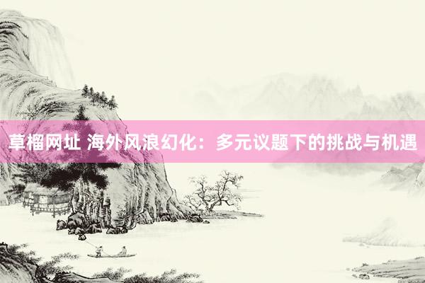 草榴网址 海外风浪幻化：多元议题下的挑战与机遇