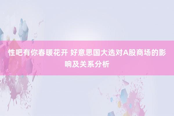 性吧有你春暖花开 好意思国大选对A股商场的影响及关系分析