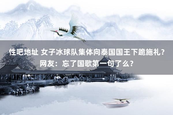性吧地址 女子冰球队集体向泰国国王下跪施礼？网友：忘了国歌第一句了么？