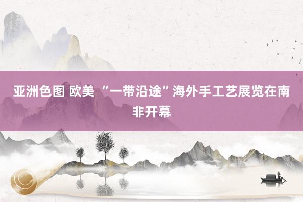 亚洲色图 欧美 “一带沿途”海外手工艺展览在南非开幕