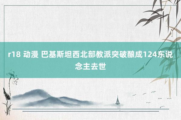r18 动漫 巴基斯坦西北部教派突破酿成124东说念主去世