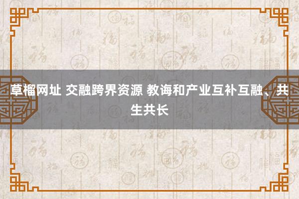 草榴网址 交融跨界资源 教诲和产业互补互融、共生共长