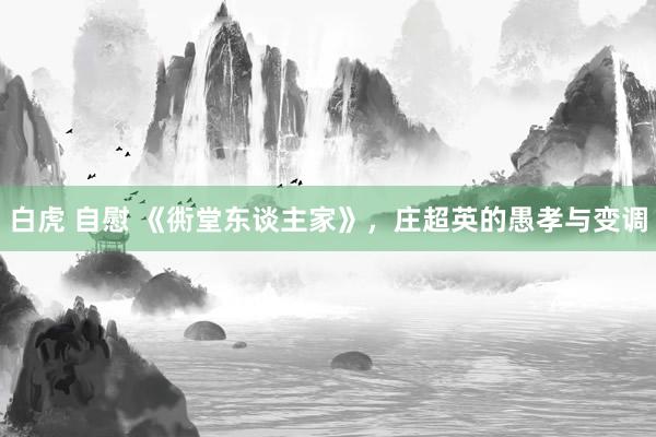 白虎 自慰 《衖堂东谈主家》，庄超英的愚孝与变调