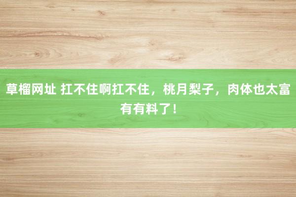 草榴网址 扛不住啊扛不住，桃月梨子，肉体也太富有有料了！