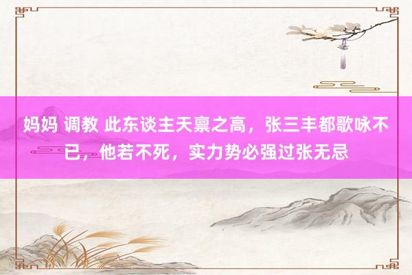 妈妈 调教 此东谈主天禀之高，张三丰都歌咏不已，他若不死，实力势必强过张无忌