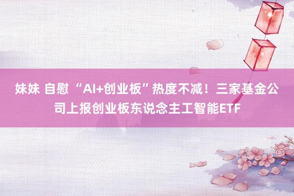 妹妹 自慰 “AI+创业板”热度不减！三家基金公司上报创业板东说念主工智能ETF