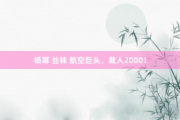 杨幂 丝袜 航空巨头，裁人2000！