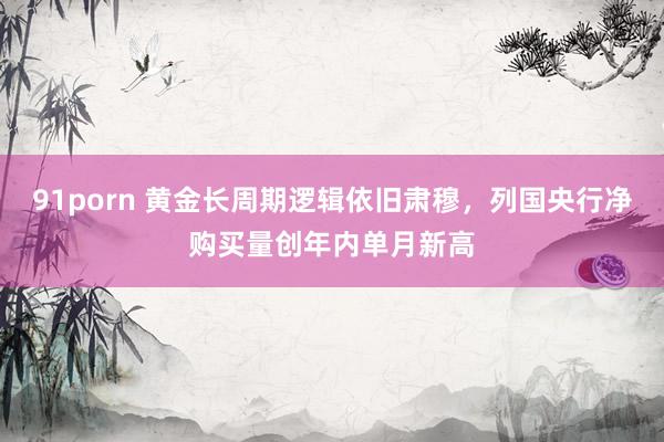 91porn 黄金长周期逻辑依旧肃穆，列国央行净购买量创年内单月新高