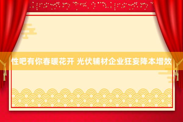 性吧有你春暖花开 光伏辅材企业狂妄降本增效
