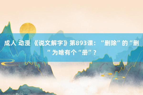 成人 动漫 《说文解字》第893课：“删除”的“删”为啥有个“册”？
