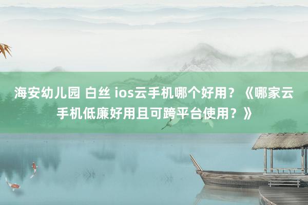 海安幼儿园 白丝 ios云手机哪个好用？《哪家云手机低廉好用且可跨平台使用？》