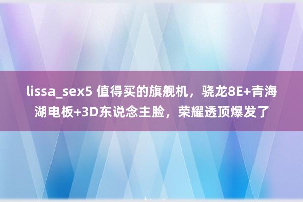 lissa_sex5 值得买的旗舰机，骁龙8E+青海湖电板+3D东说念主脸，荣耀透顶爆发了