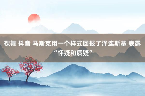 裸舞 抖音 马斯克用一个样式回报了泽连斯基 表露“怀疑和质疑”