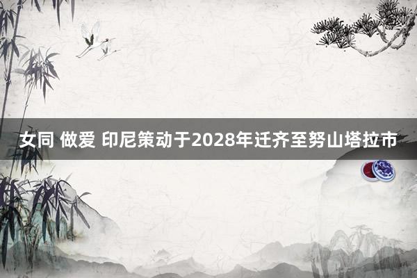 女同 做爱 印尼策动于2028年迁齐至努山塔拉市