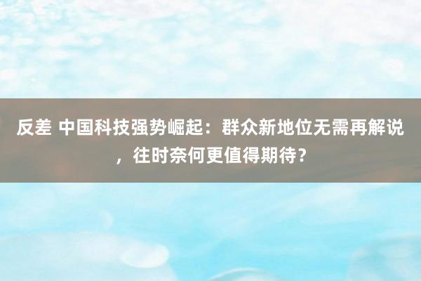 反差 中国科技强势崛起：群众新地位无需再解说，往时奈何更值得期待？