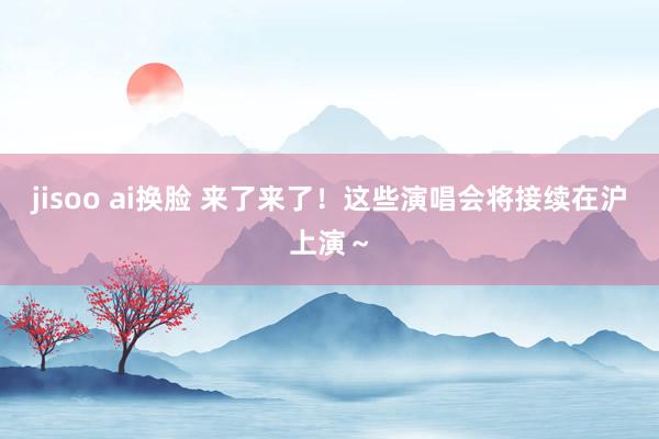 jisoo ai换脸 来了来了！这些演唱会将接续在沪上演～