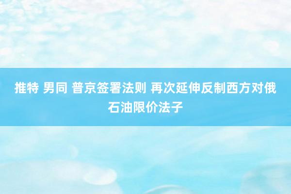 推特 男同 普京签署法则 再次延伸反制西方对俄石油限价法子
